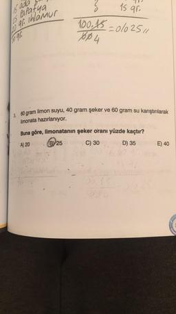 16 ada
Papatya
25
10 qr. Ihlamur
30 91.
?
15 qr
100.15-0/0 25/1
760 4
360 gram limon suyu, 40 gram şeker ve 60 gram su karıştırılarak
limonata hazırlanıyor.
Buna göre, limonatanın şeker oranı yüzde kaçtır?
A) 20
BY 25
C) 30
D) 35
234
E) 40
REHBE