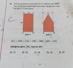 70
36. Ahmet, kenarlarının uzunlukları 20 cm ve 40 cm olan Şekil-1
deki dikdörtgen biçimindeki kartondan, eş parçalar kese-
rek Şekil-2 yi elde ediyor.
c
40
D
A
20
Şekil-1
C
B
A
D K
L
A
Şekil-2
C
B
|KL| + |KM| = |LA| + |AB| + |BM|, |PK| = |KC|
olduğuna göre, |AL| kaç cm dir?
A) 12
B) 15
C) 16
D) 18
23 24
E) 20