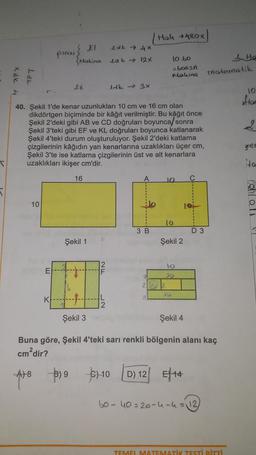 T
x dk 4
APT
10
E
pinar
K
EI
Makina
ER
40. Şekil 1'de kenar uzunlukları 10 cm ve 16 cm olan
dikdörtgen biçiminde bir kâğıt verilmiştir. Bu kâğıt önce
Şekil 2'deki gibi AB ve CD doğruları boyunca/sonra
Şekil 3'teki gibi EF ve KL doğruları boyunca katlanarak
Şekil 4'teki durum oluşturuluyor. Şekil 2'deki katlama
çizgilerinin kâğıdın yan kenarlarına uzaklıkları üçer cm,
Şekil 3'te ise katlama çizgilerinin üst ve alt kenarlara
uzaklıkları ikişer cm'dir.
3) 9
16
Şekil 1
1 dk 4x
Ldk 12X
L
2
ldk→ 3x
A
€10
Hal 480x
3 B
10.60
=600sn
Making
10 C
(0
22 2
Şekil 2
10
20
10
Şekil 3
Şekil 4
Buna göre, Şekil 4'teki sarı renkli bölgenin alanı kaç
cm²dir?
A)8
D 3
D) 12 E14
60-40=20-4-4 = 12)
matematik
He
TEMEL MATEMATİK TESTİ BİTTİ
10
aftar
2
gren
ta
o