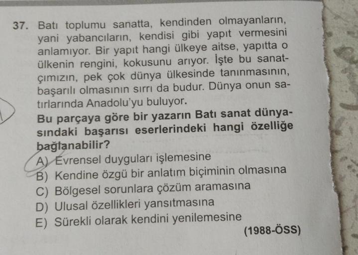 37. Batı toplumu sanatta, kendinden olmayanların,
yani yabancıların, kendisi gibi yapıt vermesini
anlamıyor. Bir yapıt hangi ülkeye aitse, yapıtta o
ülkenin rengini, kokusunu arıyor. İşte bu sanat-
çımızın, pek çok dünya ülkesinde tanınmasının,
başarılı ol