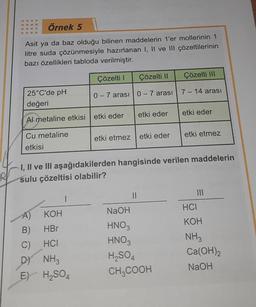 Örnek 5
Asit ya da baz olduğu bilinen maddelerin 1'er mollerinin 1
litre suda çözünmesiyle hazırlanan I, II ve III çözeltilerinin
bazı özellikleri tabloda verilmiştir.
25°C'de pH
değeri
Çözelti l
0-7 arası
Al metaline etkisi etki eder
Cu metaline
etkisi
A) KOH
B)
HBr
C)
HCI
D) NH3
E) H₂SO4
Çözelti II
0-7 arası
etki eder
etki etmez etki eder
||
Çözelti III
7-14 arası
I, II ve III aşağıdakilerden hangisinde verilen maddelerin
sulu çözeltisi olabilir?
NaOH
HNO3
HNO3
H₂SO4
CH₂COOH
etki eder
etki etmez
|||
HCI
KOH
NH3
Ca(OH)2
NaOH