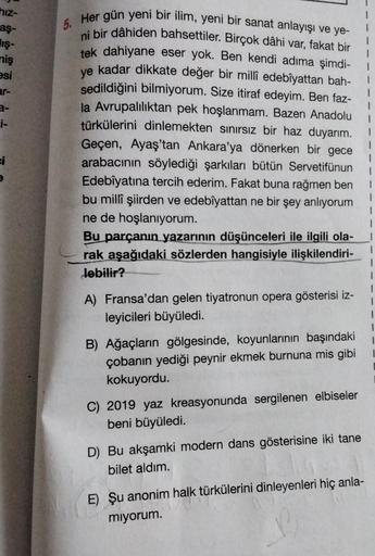 hiz-
aş-
ış-
miş
esi
ar-
a-
i-
ei
5.
1
Her gün yeni bir ilim, yeni bir sanat anlayışı ve ye-
ni bir dâhiden bahsettiler. Birçok dâhi var, fakat bir
tek dahiyane eser yok. Ben kendi adıma şimdi-
ye kadar dikkate değer bir millî edebîyattan bah-
sedildiğini 