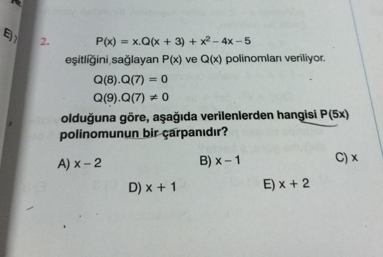 E)1
2.
P(x) = x.Q(x + 3) + x²-4x-5
eşitliğini sağlayan P(x) ve Q(x) polinomları veriliyor.
Q(8).Q(7) = 0
Q(9).Q(7) # 0
olduğuna göre, aşağıda verilenlerden hangisi P(5x)
polinomunun bir çarpanıdır?
A) x-2
B) x-1
D) x + 1
E) x + 2
C) x