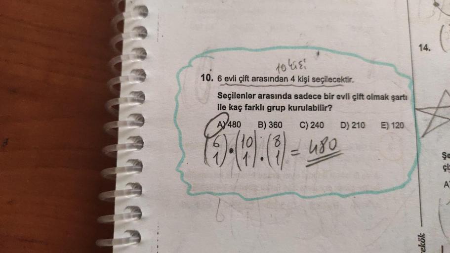 555
111
to kisi
10. 6 evli çift arasından 4 kişi seçilecektir.
Seçilenler arasında sadece bir evli çift olmak şartı
ile kaç farklı grup kurulabilir?
AY 480 B) 360 C) 240
(5)-(190) (8) = 480
D) 210 E) 120
14.
rekök
(
Şe
çiz
A