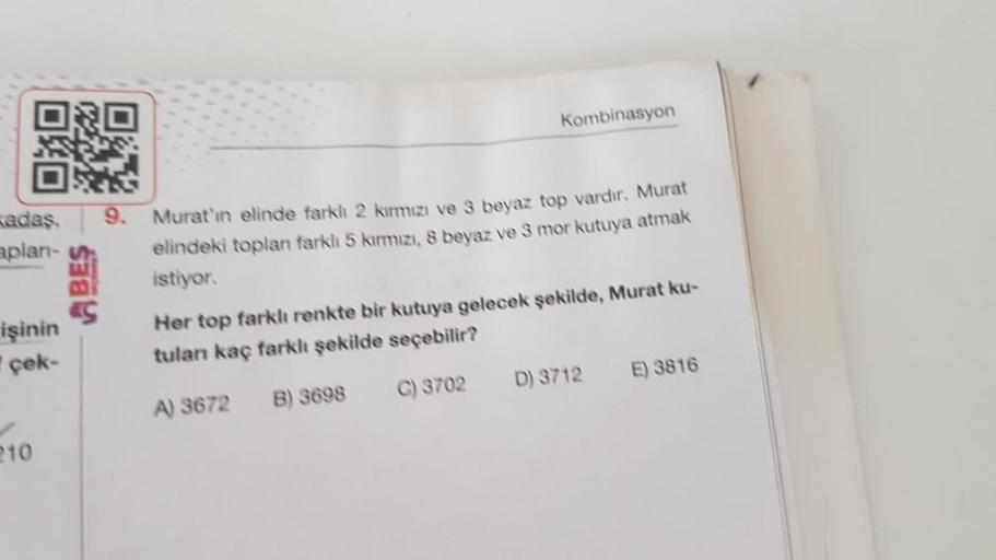 ORO
kadaş.
aplan-
işinin
çek-
10
BES
9.
Kombinasyon
Murat'ın elinde farklı 2 kırmızı ve 3 beyaz top vardır. Murat
elindeki toplan farklı 5 kırmızı, 8 beyaz ve 3 mor kutuya atmak
istiyor.
Her top farklı renkte bir kutuya gelecek şekilde, Murat ku-
tulanı ka