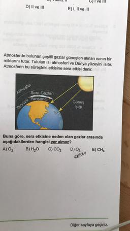 D) II ve III
11 00
Atmosferde bulunan çeşitli gazlar güneşten alınan ısının bir
miktarını tutar. Tutulan isi atmosferi ve Dünya yüzeyini ısıtır.
Atmosferin bu süreçteki etkisine sera etkisi denir.
Atmosfer
Sera Gazları
Yansıma
Yeryüzü
E) I, II ve III
Güneş
İşığı
C) I ve III
Buna göre, sera etkisine neden olan gazlar arasında
aşağıdakilerden hangisi yer almaz?
A) 0₂
B) H₂O C) CO₂
D) 03
ozon
E) CH4
Diğer sayfaya geçiniz.