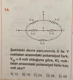 88 (0
14.
Ost (@
Lo
69
ww
ww
39
ce (0
K
X
ww
69
392
ww
32
Y
Şekildeki devre parçasında X ile Y
noktaları arasındaki potansiyel fark,
Vxy = 6 volt olduğuna göre, KL nok-
taları arasındaki potansiyel farkı kaç
volt olur?
A) 12 B) 18 C) 24 D) 36 E) 48