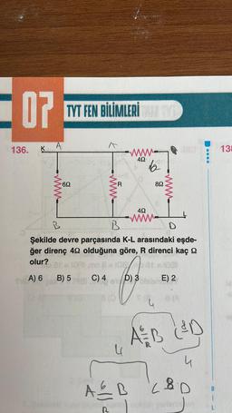 07
136. K
A
TYT FEN BİLİMLERİ ALTYD
69
www.
R
B) 5
www
492-
la
892
A&B
452
wwww.
B
B
D
Şekilde devre parçasında K-L arasındaki eşde-
ğer direnç 492 olduğuna göre, R direnci kaç
olur?
A) 6
wwww.
1071 mp 8 =108103
C) 4
D) 3E) 2
A&B L&D
8
LED
klan yerlerin
138