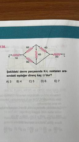 138.nderity
Fever
K
wwww
192
www.
89
wwww.
IGAL
492
www.
492
Şekildeki devre parçasında K-L noktaları ara-
sındaki eşdeğer direnç kaç 2'dur?
A) 3 B) 4
C) 5 D) 6
Hehened nephobib so hop
Map
292
E) 7
Magimlisio edeb
m
F