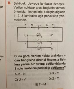 ar
le-
2
8. Şekildeki devrede lambalar özdeştir.
Verilen noktalar arası boşluklar direnci
önemsiz, iletkenlerle birleştirildiğinde
1, 2, 3 lambaları eşit parlaklıkta yan-
maktadır.
K
U
V
N
tuy
fmy
fury
1
2
X Y
E) T-M
Z
M
Buna göre, verilen nokta aralıkların-
dan hangisine direnci önemsiz ilet-
ken yerine bir direnç bağlandığında
1 nolu lambanın parlaklığı değişmez?
A) K - N
B) X - Y
C) U-V
D) Z-T
86 1810