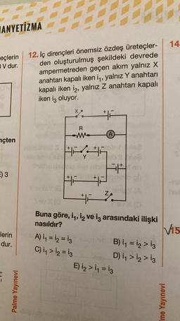 ANYETİZMA
eçlerin 12. Iç dirençleri önemsiz özdeş üreteçler-
BV dur.
den oluşturulmuş şekildeki devrede
ampermetreden geçen akım yalnız X
anahtarı kapalı iken i₁, yalnız Y anahtarı
kapalı iken i2, yalnız Z anahtarı kapalı
iken iç oluyor.
nçten
E) 3
lerin
dur.
Palme Yayınevi
Y
Herold Her
Y sinisy (8)
R
ww
+
F
A) 1₁ = 12 = 13 b
C) ₁₁ > 1₂ = 13
(A)
#
Buna göre, i, i₂ ve iş arasındaki ilişki
nasıldır?
B) 1₁ = 1₂ > 13
D) 1₁ > 12 > 13
E) 1₂ > 1₁ = 13
14.
V15
Ime Yayınevi