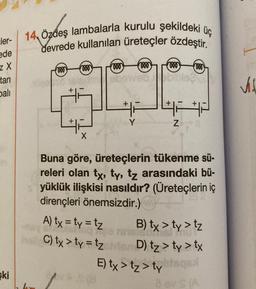 ler-
ede
ZX
tari
balı
ski
üç
14, Özdeş lambalarla kurulu şekildeki i
devrede kullanılan üreteçler özdeştir.
fooo)
(ooo
ooo
000
so isinam oboweb oblicie
X
ooo
Y
hall C) tx > ty=tz
000
42422
Z
Buna göre, üreteçlerin tükenme sü-
releri olan tx, ty, tz arasındaki bü-
yüklük ilişkisi nasıldır? (Üreteçlerin iç
dirençleri önemsizdir.)
A) tx=ty = tz B) tx > ty > tz
nnelsonis
D) tz > ty > tx
E) tx>tz > tylisqasi
8 av S (A
Vil