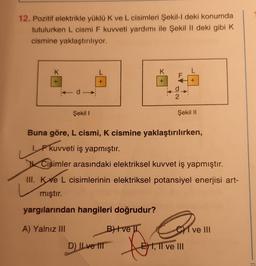 12. Pozitif elektrikle yüklü K ve L cisimleri Şekil-I deki konumda
tutulurken L cismi F kuvveti yardımı ile Şekil II deki gibi K
cismine yaklaştırılıyor.
K
d->>
Şekil I
L
B+ve
D) Il ve til
K
fo
+ X
2
Buna göre, L cismi, K cismine yaklaştırılırken,
1. F kuvveti iş yapmıştır.
L
Cisimler arasındaki elektriksel kuvvet iş yapmıştır.
III. Ke L cisimlerinin elektriksel potansiyel enerjisi art-
mıştır.
yargılarından hangileri doğrudur?
A) Yalnız III
+
Şekil II
CI ve III
E) I, II ve III