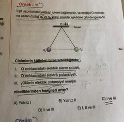 an-
liği
Örnek. 11
Eşit uzunluktaki yalıtkan iplere bağlanarak, tavandaki O noktası-
na asılan özdeş q ve qyüklü cisimler şekildeki gibi dengededir.
A) Yalnız I
9₁
Çözüm
Cisimlerin kütleleri biraz artırıldığında;
1.
O noktasındaki elektrik alanın şiddeti,
II. O noktasındaki elektrik potansiyeli,
III. yüklerin elektrik potansiyel enerjisi
niceliklerinden hangileri artar?
Tavan
D) Il ve Ill
9₂
B) Yalnız II
E) I, II ve III
C) I ve III