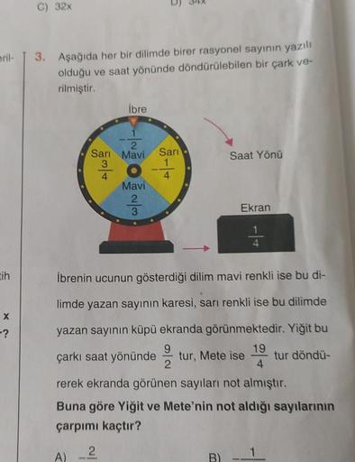 eril-
tih
X
-?
32x
3. Aşağıda her bir dilimde birer rasyonel sayının yazılı
olduğu ve saat yönünde döndürülebilen bir çark ve-
rilmiştir.
İbre
W|NON-
Sarı Mavi Sarı
3
4
Mavi
-|-
1
34x
4
Saat Yönü
Ekran
4
İbrenin ucunun gösterdiği dilim mavi renkli ise bu d
