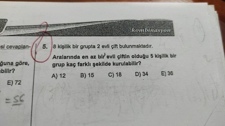 si cevaplan-
ğuna göre,
bilir?
E) 72
= 56
kombinasyon
5. 8 kişilik bir grupta 2 evli çift bulunmaktadır.
Aralarında en az bir evli çiftin olduğu 5 kişilik bir
grup kaç farklı şekilde kurulabilir?
A) 12
B) 15
C) 18
D) 34
E) 36