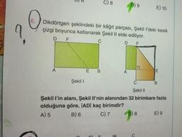 6.
O
?
D
A
Dikdörtgen şeklindeki bir kâğıt parçası, Şekil I'deki kesik
çizgi boyunca katlanarak Şekil II elde ediliyor.
F
C
D F
Şekil I
E B
C) 8
5
D) 9
A
E) 10
5) 8
E
C
Şekil II
Şekil l'in alanı, Şekil Il'nin alanından 32 birimkare fazla
olduğuna göre, |AD| kaç birimdir?
A) 5
B) 6
C) 7
B
E) 9