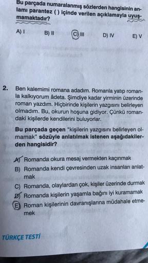 2.
Bu parçada numaralanmış sözlerden hangisinin an-
lamı parantez () içinde verilen açıklamayla uyuş-
mamaktadır?
A) I
B) II
III
D) IV
E) V
Ben kalemimi romana adadım. Romanla yatıp roman-
la kalkıyorum âdeta. Şimdiye kadar yirminin üzerinde
roman yazdım.