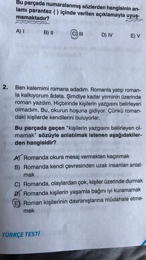 2.
Bu parçada numaralanmış sözlerden hangisinin an-
lamı parantez () içinde verilen açıklamayla uyuş-
mamaktadır?
A) I
B) II
III
D) IV
E) V
Ben kalemimi romana adadım. Romanla yatıp roman-
la kalkıyorum âdeta. Şimdiye kadar yirminin üzerinde
roman yazdım. 