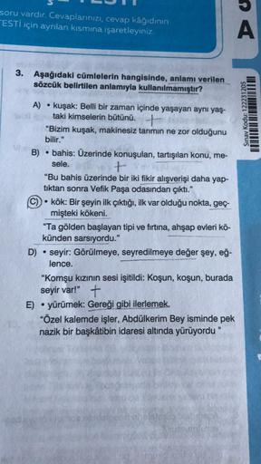 soru vardır. Cevaplarınızı, cevap kâğıdının
ESTİ için ayrılan kısmına işaretleyiniz.
3. Aşağıdaki cümlelerin hangisinde, anlamı verilen
sözcük belirtilen anlamıyla kullanılmamıştır?
A) kuşak: Belli bir zaman içinde yaşayan aynı yaş-
taki kimselerin bütünü.