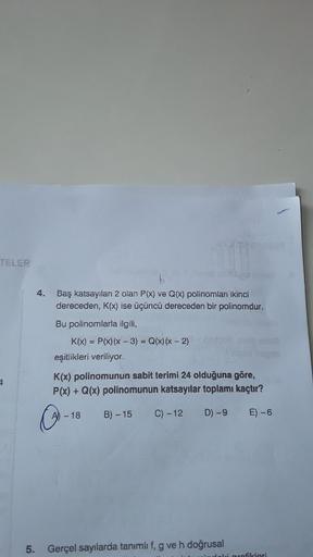 TELER
4
4. Baş katsayılanı 2 olan P(x) ve Q(x) polinomları ikinci
dereceden, K(x) ise üçüncü dereceden bir polinomdur.
Bu polinomlarla ilgili,
K(x) = P(x) (x - 3) = Q(x) (x - 2)
eşitlikleri veriliyor.
K(x) polinomunun sabit terimi 24 olduğuna göre,
P(x) + 