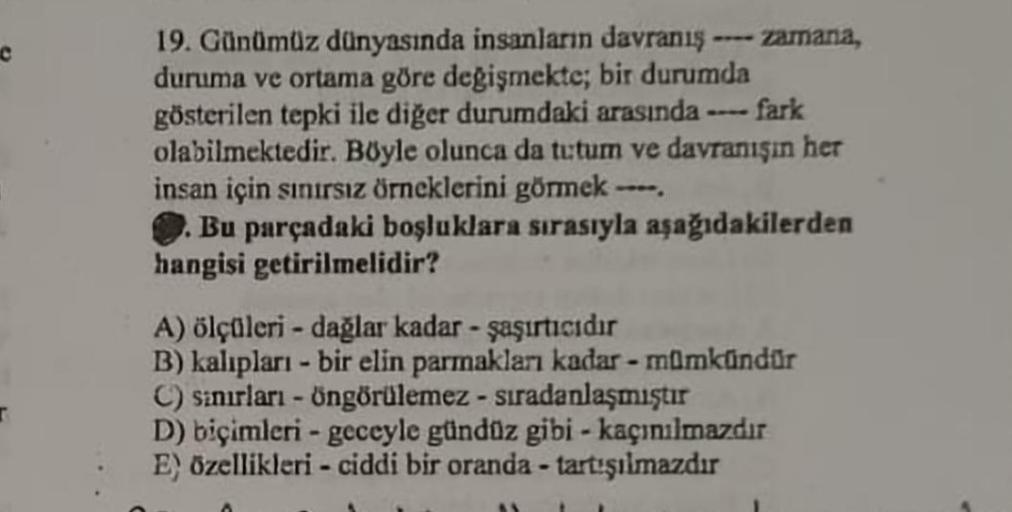 r
19. Günümüz dünyasında insanların davranış zamana,
duruma ve ortama göre değişmekte; bir durumda
fark
gösterilen tepki ile diğer durumdaki arasında -
olabilmektedir. Böyle olunca da tutum ve davranışın her
insan için sınırsız örneklerini görmek -
Bu parç