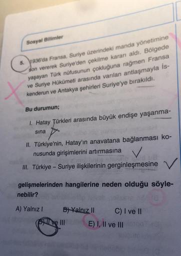 Sosyal Bilimler
5. 1936'da Fransa, Suriye üzerindeki manda yönetimine
son vererek Suriye'den çekilme kararı aldı. Bölgede
yaşayan Türk nüfusunun çokluğuna rağmen Fransa
ve Suriye Hükümeti arasında varılan antlaşmayla İs-
kenderun ve Antakya şehirleri Suriy