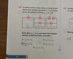 36
145. İç dirençi önemsiz özdeş üreteç ve özdeş lamba-
larla kurulan şekildeki devrelerde X, Y ve Z lamba-
larının ışık şiddetleri sırasıyla l, ly ve 2'dir.
www
+
48824882
Buna göre, Ix, ly ve arasındaki ilişki aşağıda-
kilerden hangisinde doğru verilmiştir?
A) |x = ly = 1₂
+xz>lx
w
+
w
B) Iz>ly >lx
D) 1₂ = 1x > ly
E) x > y = ¹₂
147. Şekilde
rin göst
Buna g
a