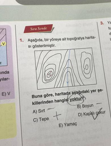 V
Z
sında
yılar-
E) V
Sıra Sende
1. Aşağıda, bir yöreye ait topoğrafya harita-
si gösterilmiştir.
CAO
Buna göre, haritada aşağıdaki yer şe-
killerinden hangisi yoktur?
B) Boyun
D) Kapalı çukur
Sukur
A) Sırt
C) Tepe +
E) Yamaç
3. Ya
tu
d
-