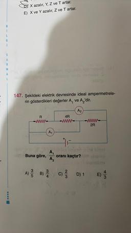 i
L
G
i
S
A
R
M
A
L
X azalır, Y, Z ve T artar.
E) X ve Y azalır, Z ve T artar.
camiay resombom imen
147. Şekildeki elektrik devresinde ideal ampermetrele-
rin gösterdikleri değerler A, ve A₂'dir.
R
A₁
A) / B)
4
4R
A₁
A₂
+
bition s
Buna göre, oranı kaçtır?
F
A2
2/3
-www-
2R
E) 1/3
D) 1 E)