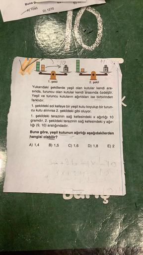 Buna g
A) 1095
D) 1270
10
1. şekil
2. şekil
Yukarıdaki şekillerde yeşil olan kutular kendi ara-
sında, turuncu olan kutular kendi arasında özdeştir.
Yeşil ve turuncu kutuların ağırlıkları ise birbirinden
farklıdır.
1. şekildeki sol kefeye bir yeşil kutu ko