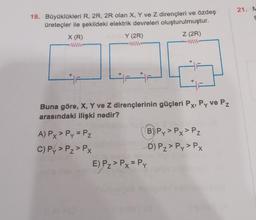 18. Büyüklükleri R, 2R, 2R olan X, Y ve Z dirençleri ve özdeş
üreteçler ile şekildeki elektrik devreleri oluşturulmuştur.
Z (2R)
X (R)
www.
+
F
Y (2R)
www
A) Px > Py = Pz
C) Py > Pz > Px
+
Buna göre, X, Y ve Z dirençlerinin güçleri Px, Py ve Pz
arasındaki ilişki nedir?
+
E) Pz > Px = Py
B) Py> Px> Pz
D) P₂ > Py> Px
21. M
S