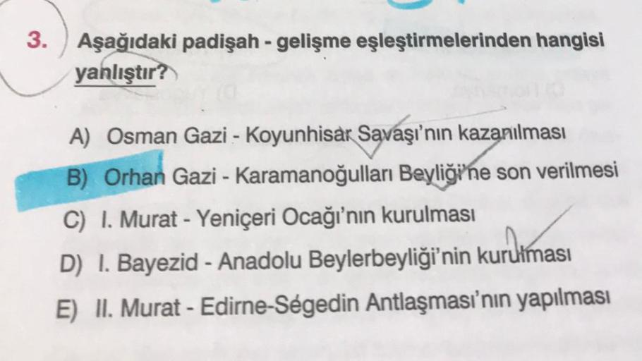 Aşağıdaki padişah - gelişme eşleştirmelerinden hangisi
yanlıştır?
A) Osman Gazi - Koyunhisar Savaşı'nın kazanılması
B) Orhan Gazi - Karamanoğulları Beyliği'ne son verilmesi
C) I. Murat - Yeniçeri Ocağı'nın kurulması
urdim
D) I. Bayezid - Anadolu Beylerbeyl