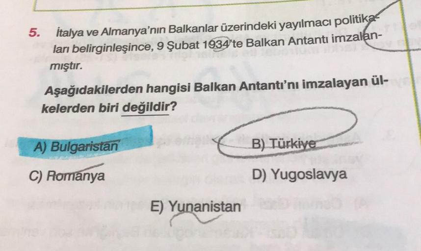 5. İtalya ve Almanya'nın Balkanlar üzerindeki yayılmacı politika
ları belirginleşince, 9 Şubat 1934'te Balkan Antantı imzalan-
mıştır.
Aşağıdakilerden hangisi Balkan Antantı'nı imzalayan ül-
kelerden biri değildir?
A) Bulgaristan
C) Romanya
E) Yunanistan
B