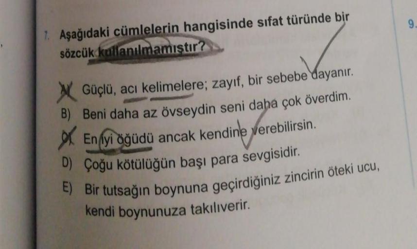 7. Aşağıdaki cümlelerin hangisinde sıfat türünde bir
sözcük kullanılmamıştır?
Güçlü, acı kelimelere; zayıf, bir sebebe dayanır.
B) Beni daha az övseydin seni daha çok överdim.
En iyi öğüdü ancak kendine verebilirsin.
D) Çoğu kötülüğün başı para sevgisidir.