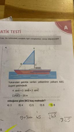 ATİK TESTİ - 1 - Inst
Xolz A
Subraloned rebrati bineen joltare pumunovisinot
O'dur. Bu bölümdeki sorularla ilgili cevaplarınızı, cevap kâğıdınızdaki
5.
4.
(13
OL
B
A
C
Yukarıdaki şekilde verilen yelkenlinin yelkeni ABC
üçgeni şeklindedir.
4. sinÃ = 3.sinB = 2. sinc
3 m
SE
Ç(ABC) = 26 m
visbipsen kanssa nobisineghöbib nelitev somslu
olduğuna göre |BC| kaç metredir?fenbroox idip
A) 3
B) 4
C) 5
D) 6
1
9+36= 45
E) 8
√45
A
355