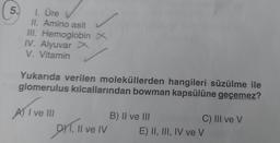 5.
1. Üre
II. Amino asit
III. Hemoglobin X
IV. Alyuvar X
V. Vitamin
Yukarıda verilen moleküllerden hangileri süzülme ile
glomerulus kılcallarından bowman kapsülüne geçemez?
A) I ve III
DY, Il ve IV
B) II ve III
C) III ve V
E) II, III, IV ve V