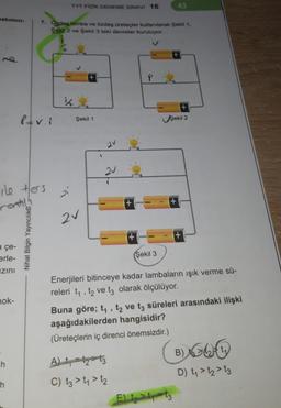 bakımın-
q
a çe-
erle-
zını
ile ters
rontilh
nok-
h
h
P=v.i
Nihat Bilgin Yayıncılık
7. Özdeş lamba ve özdeş üreteçler kullanılarak Şekil 1,
Şekil 2 ve Şekil 3 teki devreler kuruluyor.
TYT FIZIK DENEME SINAVI 16
2⁰
Şekil 1
2V
2V
+
+
A) 23
C) t3 > 1₁ > 1₂
(Şekil 3
43
+
Şekil 2
Enerjileri bitinceye kadar lambaların ışık verme sü-
releri t₁, t₂ ve t3 olarak ölçülüyor.
Buna göre; t₁, t2 ve t3 süreleri arasındaki ilişki
aşağıdakilerden hangisidir?
(Üreteçlerin iç direnci önemsizdir.)
(B)GU
E) 1₂1-13
D) t₁>t₂ > 13