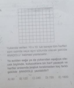 Yukarıda verilen 10 x 10 luk kareye tüm harfleri
aynı satırda veya aynı sütunda olacak şekilde
ANADOLU kelimesi yazılacaktır.
Ya soldan sağa ya da yukarıdan aşağıya ola-
cak biçimde, kutucuklara bir harf yazarak ve
harfler arasında boşluk bırakmadan kaç farklı
şekilde ANADOLU yazılabilir?
B) 120
A) 80
C) 240 D) 720
E) 1600