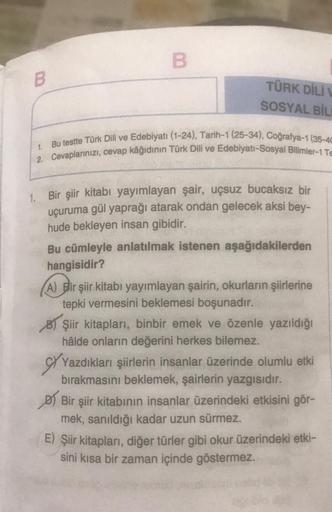 B
B
TÜRK DİLİ
SOSYAL BİLİ
Bu testte Türk Dili ve Edebiyatı (1-24), Tarih-1 (25-34), Coğrafya-1 (35-4C
2. Cevaplarınızı, cevap kâğıdının Türk Dili ve Edebiyatı-Sosyal Bilimler-1 TE
1.
1. Bir şiir kitabı yayımlayan şair, uçsuz bucaksız bir
uçuruma gül yaprağ