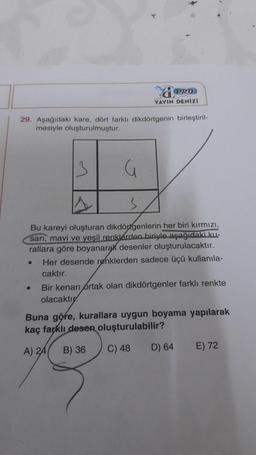 29. Aşağıdaki kare, dört farklı dikdörtgenin birleştiril-
mesiyle oluşturulmuştur.
13
PRO
YAYIN DENİZİ
G
3
Bu kareyi oluşturan dikdörtgenlerin her biri kırmızı,
sarı, mavi ve yeşil renklerden biriyle aşağıdaki ku-
rallara göre boyanarak desenler oluşturulacaktır.
Her desende renklerden sadece üçü kullanıla-
caktır.
Bir kenarı ortak olan dikdörtgenler farklı renkte
olacaktır
Buna göre, kurallara uygun boyama yapılarak
kaç farklı desen oluşturulabilir?
A) 24 B) 36
C) 48
D) 64
E) 72