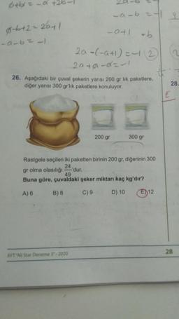 6+bx=-α +26-
0-6+2=2041
-9-6=11
_a_b=13
-0+1 =b
2a -(-a+1)=-12 2
2010-α=-1
26. Aşağıdaki bir çuval şekerin yarısı 200 gr lik paketlere,
diğer yarısı 300 gr'lik paketlere konuluyor.
AYT "All Star Deneme 3"-2020
'dur.
200 gr
Rastgele seçilen iki paketten birinin 200 gr, diğerinin 300
24,
gr olma olasılığı
300 gr
49
Buna göre, çuvaldaki şeker miktarı kaç kg'dır?
A) 6
B) 8
C) 9
D) 10
E) 12
E
28.
28