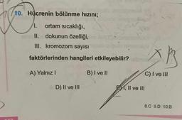 10. Hücrenin bölünme hızını;
1. ortam sıcaklığı,
II.
dokunun özelliği,
III. kromozom sayısı
faktörlerinden hangileri etkileyebilir?
A) Yalnız I
D) II ve III
B) I ve II
EM, II ve III
C) I ve III
8.C 9.D 10.B