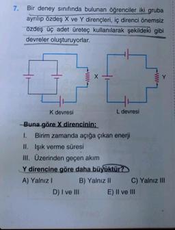 7.
Bir deney sınıfında bulunan öğrenciler iki gruba
ayrılıp özdeş X ve Y dirençleri, iç direnci önemsiz
Özdeş üç adet üreteç kullanılarak şekildeki gibi
devreler oluşturuyorlar.
K devresi
Buna göre X direncinin;
1. Birim zamanda açığa çıkan enerji
II. Işık verme süresi
III. Üzerinden geçen akım
L devresi
Y direncine göre daha büyüktür?
A) Yalnız I
B) Yalnız II
D) I ve III
C) Yalnız III
E) II ve III