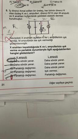 31
A) Yalnız 1
R
ye III
h
B) Yalnız T
1
5. Iç direnci ihmal edilen bir üreteç, her birinin direnci R
olan özdeş K ve L ampulleri, direnci R/10 olan M ampulü
ve X anahtarı kullanılarak şekildeki elektrik devresi
kurulmuştur.
K
113
4
Devredeki X anahtarı açıkken Kve L ampullerinin ışık
verdiği, M ampulünün ise ışık vermediği
gözlemlenmiştir.
C) Yalnız III
E), II ve III
K ampulü
A) Daha sönük yanar.
B) Daha sönük yanar.
eParlaklığı değişmez.
D) Parlaklığı değişmez.
Parlaklığı değişmez.
Parlaklığ
X anahtarı kapatıldığında K ve L ampullerinin ışık
verme ve parlaklık durumlarıyla ilgili aşağıdakilerden
hangisi gözlemlenir?
L ampulü
Daha sönük yanar.
Daha parlak yanar.
Daha sönük yanar.
Işık vermez.
Parlaklığı değişmez.
Diğer sayfaya geçiniz.