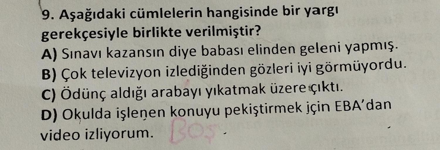 9. Aşağıdaki cümlelerin hangisinde bir yargı
gerekçesiyle birlikte verilmiştir?
A) Sınavı kazansın diye babası elinden geleni yapmış.
B) Çok televizyon izlediğinden gözleri iyi görmüyordu.
C) Ödünç aldığı arabayı yıkatmak üzere çıktı.
D) Okulda işlenen kon