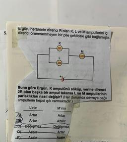 5.
Ergün, herbirinin direnci R olan K, L ve M ampullerini iç
direnci önemsenmeyen bir pile şekildeki gibi bağlamıştır.
L'nin
Artar
Artar
CDeğişmez
Azalır
Azalır
D)
E)
K
reeee
F
olan
Buna göre Ergün, K ampulünü söküp, yerine direnci
2R olan başka bir ampul takarsa L ve M ampullerinin
parlaklıkları nasıl değişir? (Her durumda devreye bağlı
ampullerin hepsi ışık vermektedir.)
M'nin
0000
0000
Artar
Azalır
Değişmez
Artar
Azalır