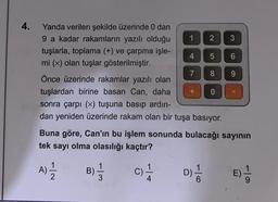 4.
Yanda verilen şekilde üzerinde 0 dan
9 a kadar rakamların yazılı olduğu
tuşlarla, toplama (+) ve çarpma işle-
mi (x) olan tuşlar gösterilmiştir.
Önce üzerinde rakamlar yazılı olan
tuşlardan birine basan Can, daha
sonra çarpı (x) tuşuna basıp ardın-
dan yeniden üzerinde rakam olan bir tuşa basıyor.
1 2
4
7
+
5
8
0
3
6
9
X
Buna göre, Can'ın bu işlem sonunda bulacağı sayının
tek sayı olma olasılığı kaçtır?
B) = 3
C) 1/1
D) 1/20
(A) 12/12
E) 1/1