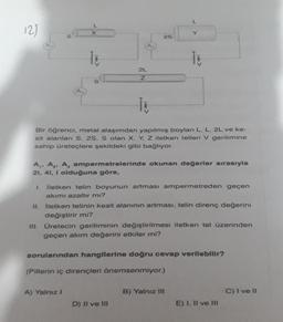 121
Ti
2L
Z
İt
Bir öğrenci, metal alaşımdan yapılmış boyları L. L. 2L ve ke-
sit alanları S. 2S, S olan X, Y, Z iletken telleri V gerilimine
sahip üreteçlere şekildeki gibi bağlıyor.
25
A₁, A₂, A, ampermetrelerinde okunan değerler sırasıyla
21, 41, i olduğuna göre,
1. İletken telin boyunun artması ampermetreden geçen
akımı azaltır mı?
II. İletken telinin kesit alanının artması, telin direnç değerini
değiştirir mi?
III. Üretecin geriliminin değiştirilmesi iletken tel üzerinden
geçen akım değerini etkiler mi?
A) Yalnız I
sorularından hangilerine doğru cevap verilebilir?
(Pillerin iç dirençleri önemsenmiyor.)
D) II ve III
B) Yalnız III
E) I, II ve III
C) I ve II