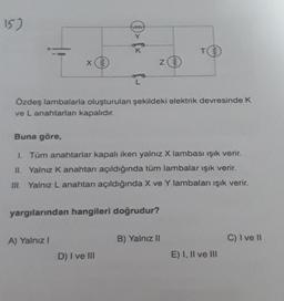 15)
X
www
A) Yalnız I
K
yargılarından hangileri doğrudur?
D) I ve Ill
N
Özdeş lambalarla oluşturulan şekildeki elektrik devresinde K
ve L anahtarlan kapalıdır.
www
Buna göre,
1. Tüm anahtarlar kapalı iken yalnız X lambası ışık verir.
II. Yalnız K anahtarı açıldığında tüm lambalar ışık verir.
III. Yalnız L anahtarı açıldığında X ve Y lambaları ışık verir.
T
B) Yalnız II
www
E) I, II ve III
C) I ve Il